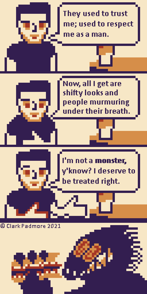 Image Description: A vertical four-panel pixel art comic with slight animation rendered in a Super Game Boy palette of dark purple, red, orange, and pale tan. The primary art is 64 by 128 pixels, with the text written at 256 by 512 pixels.

A pale man in a dark t-shirt sits next to a round table with his arms by his side. The panel is cut off at his chest. His dark hair is pulled into a quiff, and he has a solemn expression on his square-jawed, stubble-coated, conventionally attractive face. On his table is a large cup of iced coffee that is progressively darker towards the top. However, the cup is cut off by the man's dialogue. "They used to trust me; used to respect me as a man."

He looks down, holding his left hand to his chest. "Now, all I get are shifty looks and people murmuring under their breath."

The man raises his right eyebrow, gesturing forward with both hands. "I'm not a monster, y'know? I deserve to be treated right." There is bold emphasis on the word "monster."

The last panel shows the head and upper-torso of a dark, furry creature holding half of a bitten sub sandwich in his giant clawed hand. His oblong head sports a long snout with two small nostrils, leading directly into a large grimace of stained triangular teeth. The back of his head is lined with bristles. His orange eyes contain large red spirals. Periodically, he slowly blinks, pauses, then quickly blinks twice.

The watermark reads "© Clark Padmore 2021." End Description.