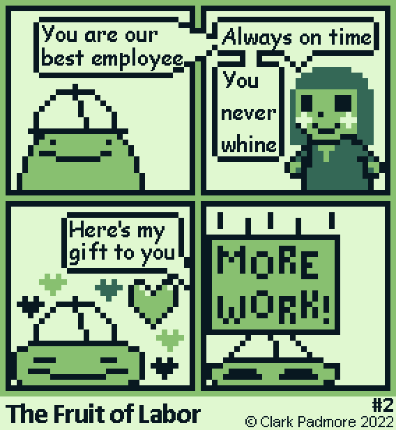 Image Description: A seventy-by-seventy pixel art comic rendered in a green Game Boy palette, a white background, a light and dark border, and higher resolution text.

Panel 1: A green blob with dot eyes and a flap mouth wearing a hard hat. Off-screen, a man says: "You are our best employee."

Panel 2: A small, doll-like man with dark hair, black eyes, white blush, and a smile. He wears a simple dark dress. He continues: "Always on time; You never whine."

Panel 3: The blob scrunches up, hearts floating around him. The man continues: "Here's my gift to you."

Panel 4: A giant box labeled "MORE WORK!" crushes the blob. He looks surprised.

Below, the comic is named "The Fruit of Labor", and it is comic number two. © Clark Padmore 2022. End Description.